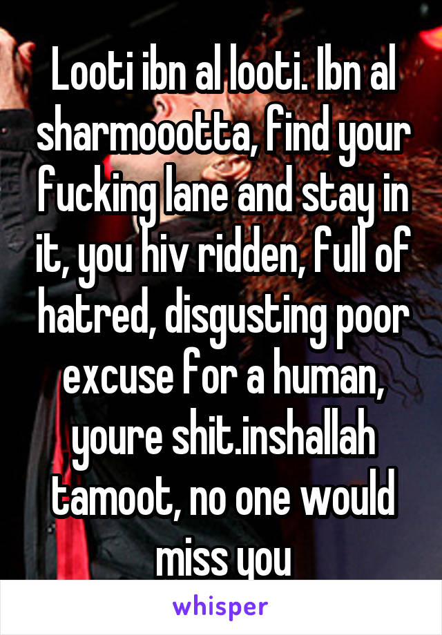 Looti ibn al looti. Ibn al sharmoootta, find your fucking lane and stay in it, you hiv ridden, full of hatred, disgusting poor excuse for a human, youre shit.inshallah tamoot, no one would miss you