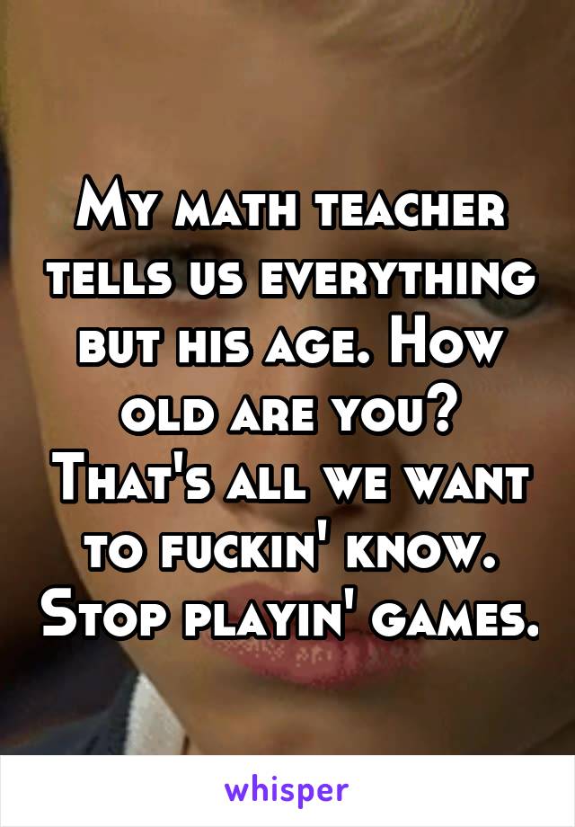 My math teacher tells us everything but his age. How old are you? That's all we want to fuckin' know. Stop playin' games.