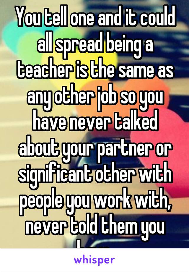 You tell one and it could all spread being a teacher is the same as any other job so you have never talked about your partner or significant other with people you work with, never told them you have 