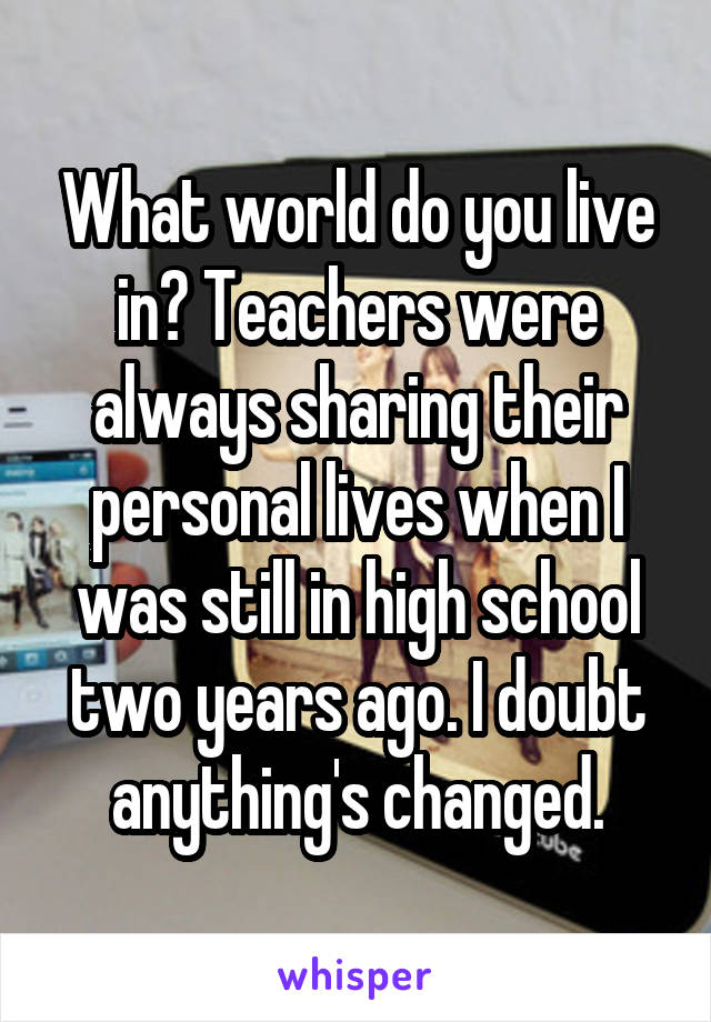 What world do you live in? Teachers were always sharing their personal lives when I was still in high school two years ago. I doubt anything's changed.