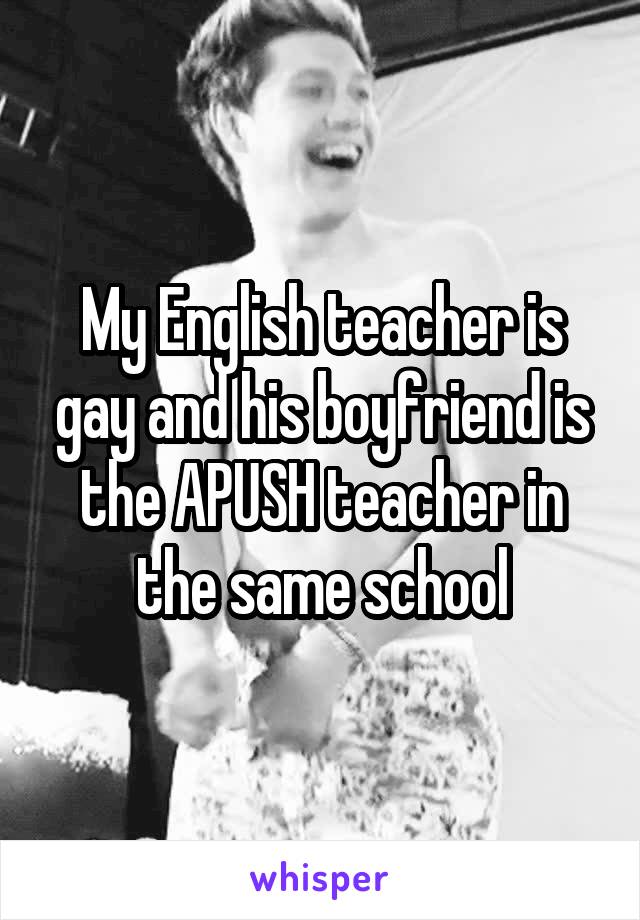 My English teacher is gay and his boyfriend is the APUSH teacher in the same school