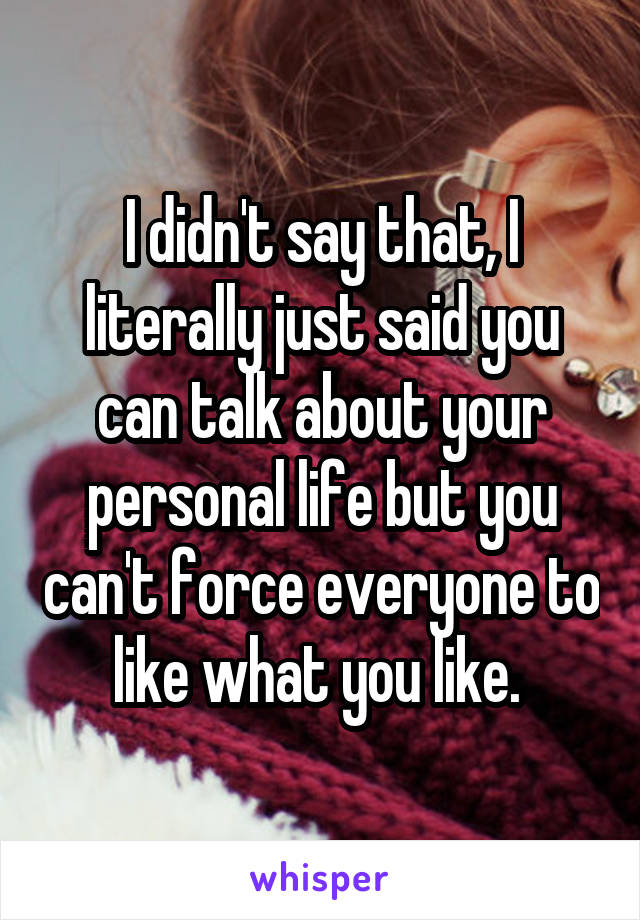 I didn't say that, I literally just said you can talk about your personal life but you can't force everyone to like what you like. 