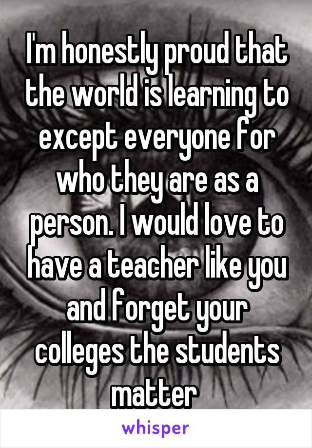 I'm honestly proud that the world is learning to except everyone for who they are as a person. I would love to have a teacher like you and forget your colleges the students matter 