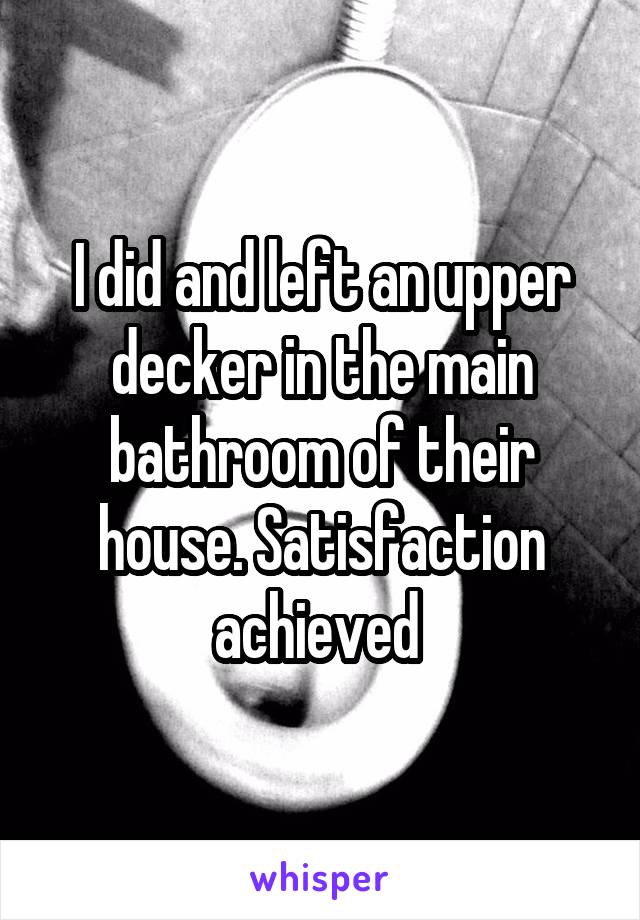 I did and left an upper decker in the main bathroom of their house. Satisfaction achieved 