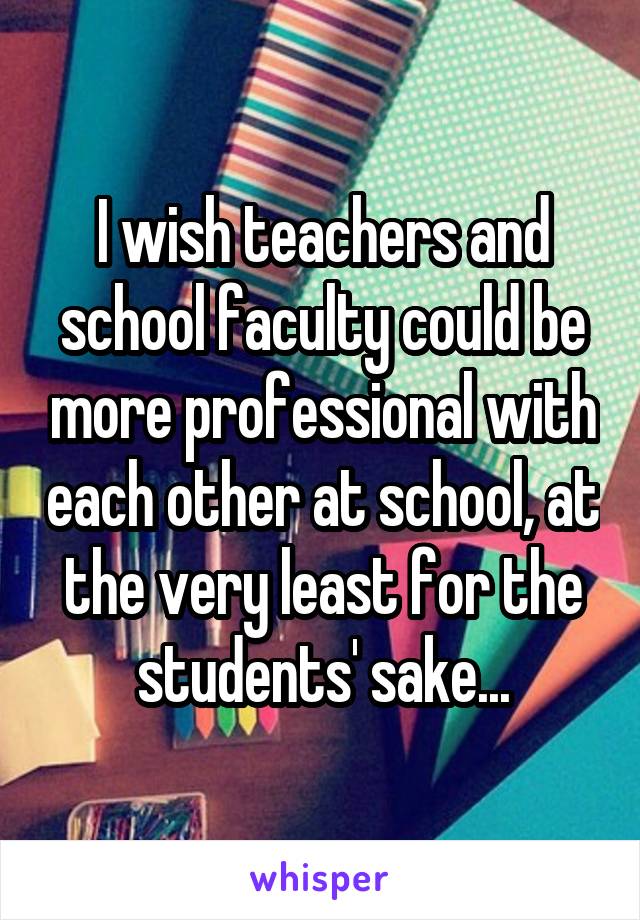 I wish teachers and school faculty could be more professional with each other at school, at the very least for the students' sake...