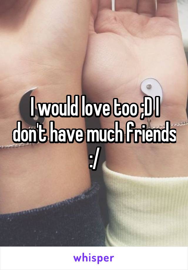 I would love too ;D I don't have much friends :/