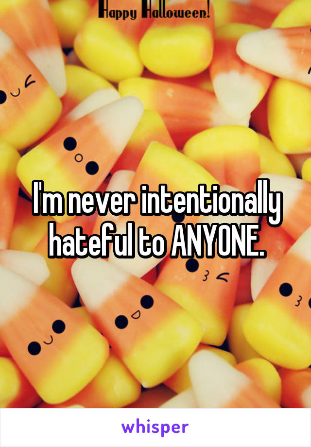 I'm never intentionally hateful to ANYONE.