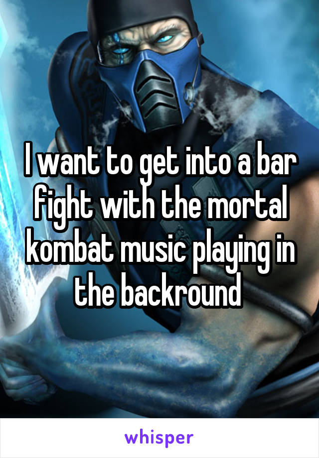 I want to get into a bar fight with the mortal kombat music playing in the backround 