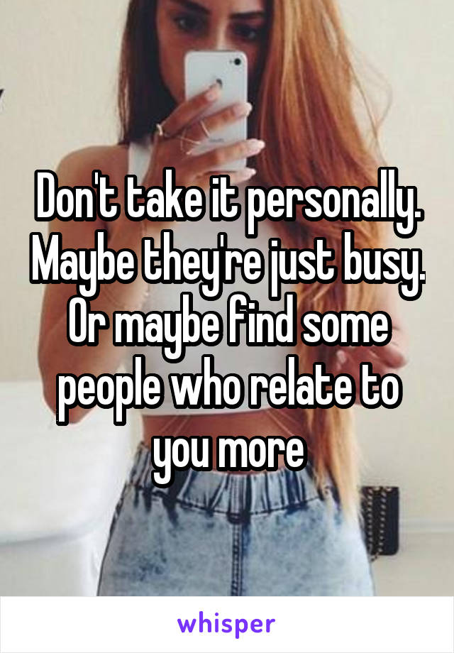 Don't take it personally. Maybe they're just busy. Or maybe find some people who relate to you more