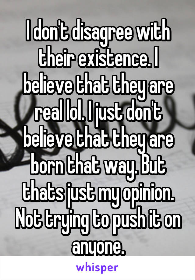 I don't disagree with their existence. I believe that they are real lol. I just don't believe that they are born that way. But thats just my opinion. Not trying to push it on anyone.