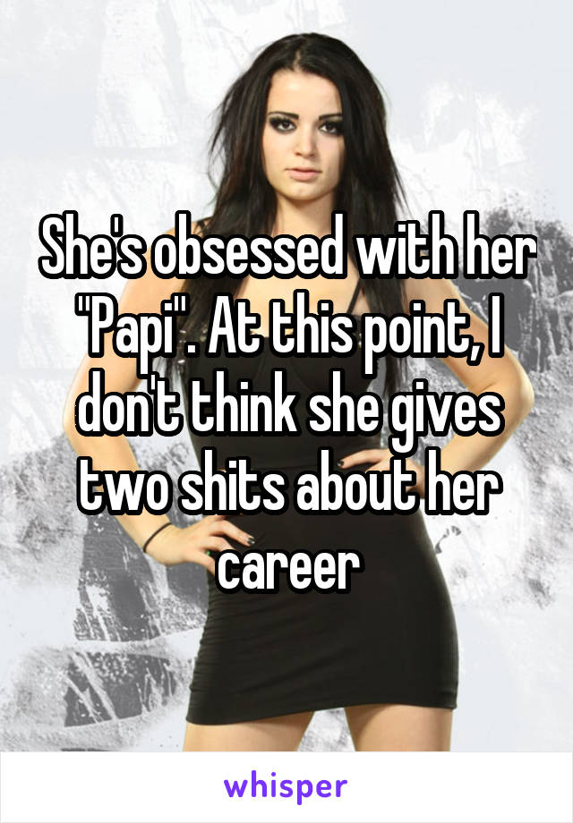 She's obsessed with her "Papi". At this point, I don't think she gives two shits about her career