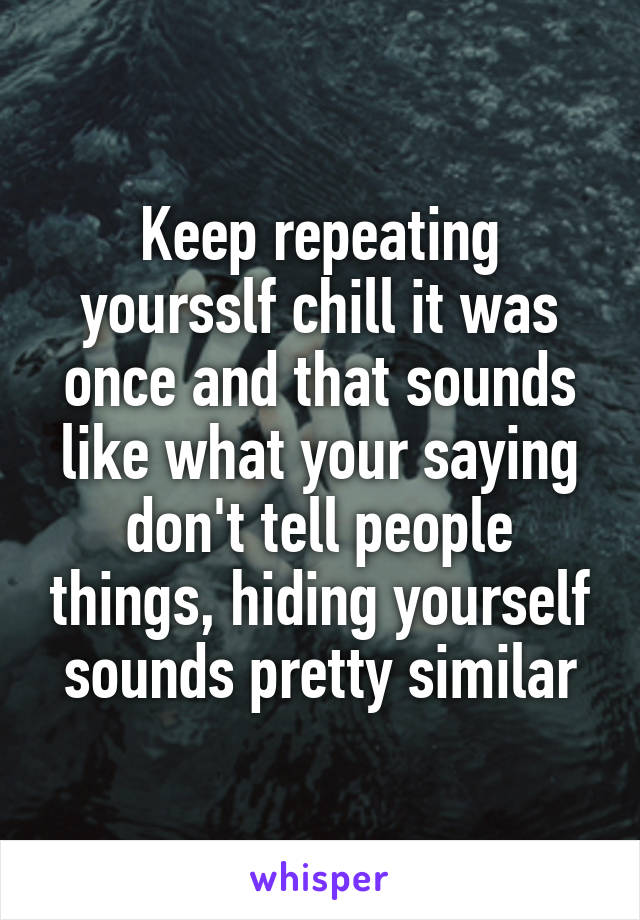 Keep repeating yoursslf chill it was once and that sounds like what your saying don't tell people things, hiding yourself sounds pretty similar