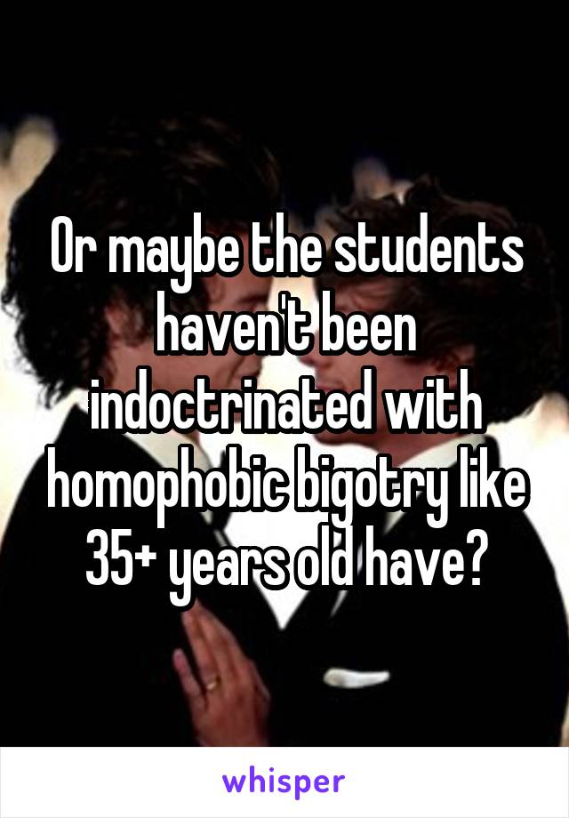 Or maybe the students haven't been indoctrinated with homophobic bigotry like 35+ years old have?