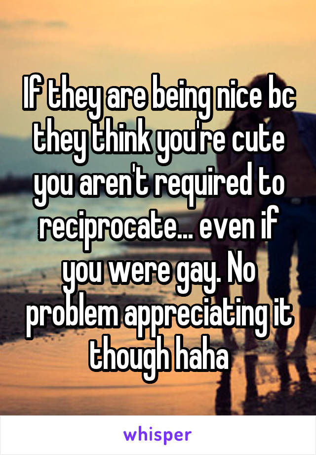 If they are being nice bc they think you're cute you aren't required to reciprocate... even if you were gay. No problem appreciating it though haha