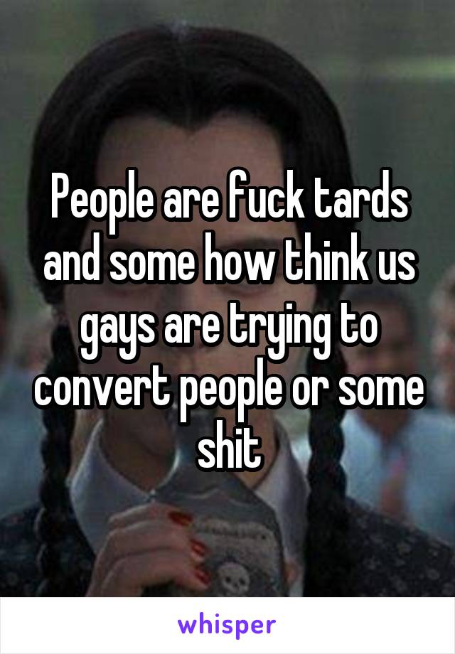 People are fuck tards and some how think us gays are trying to convert people or some shit