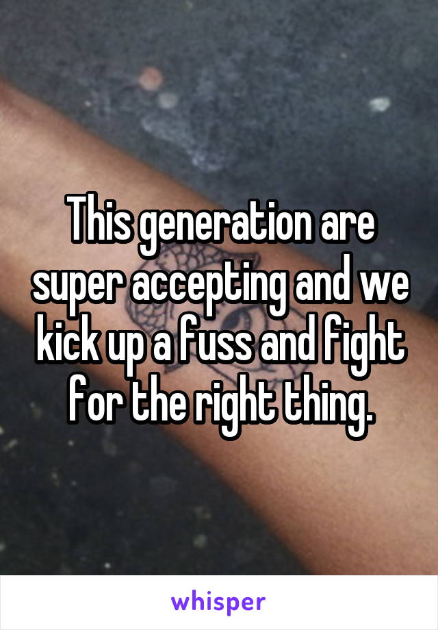 This generation are super accepting and we kick up a fuss and fight for the right thing.