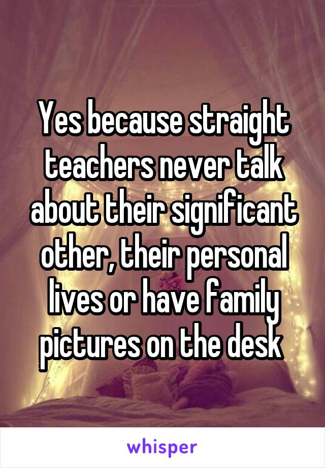 Yes because straight teachers never talk about their significant other, their personal lives or have family pictures on the desk 