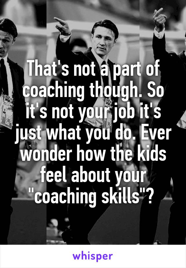 That's not a part of coaching though. So it's not your job it's just what you do. Ever wonder how the kids feel about your "coaching skills"? 