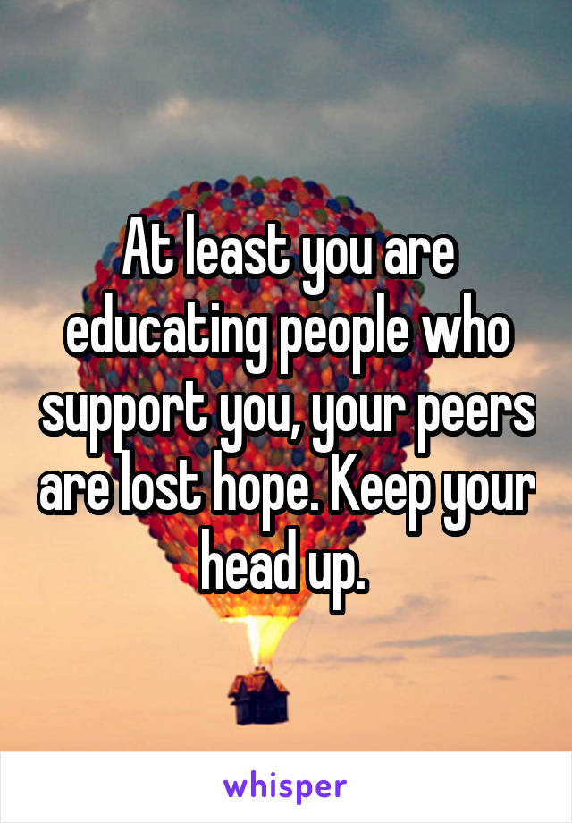 At least you are educating people who support you, your peers are lost hope. Keep your head up. 