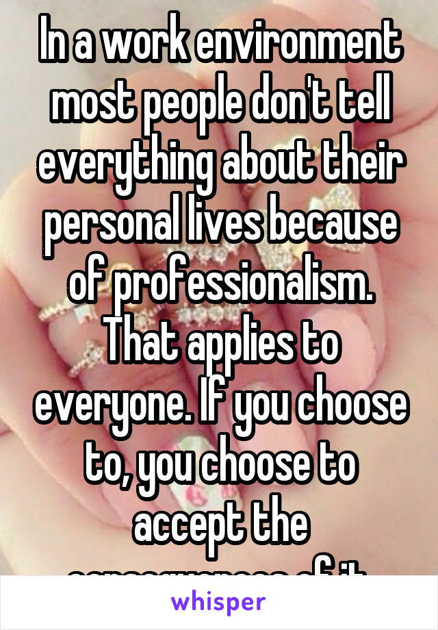 In a work environment most people don't tell everything about their personal lives because of professionalism. That applies to everyone. If you choose to, you choose to accept the consequences of it 