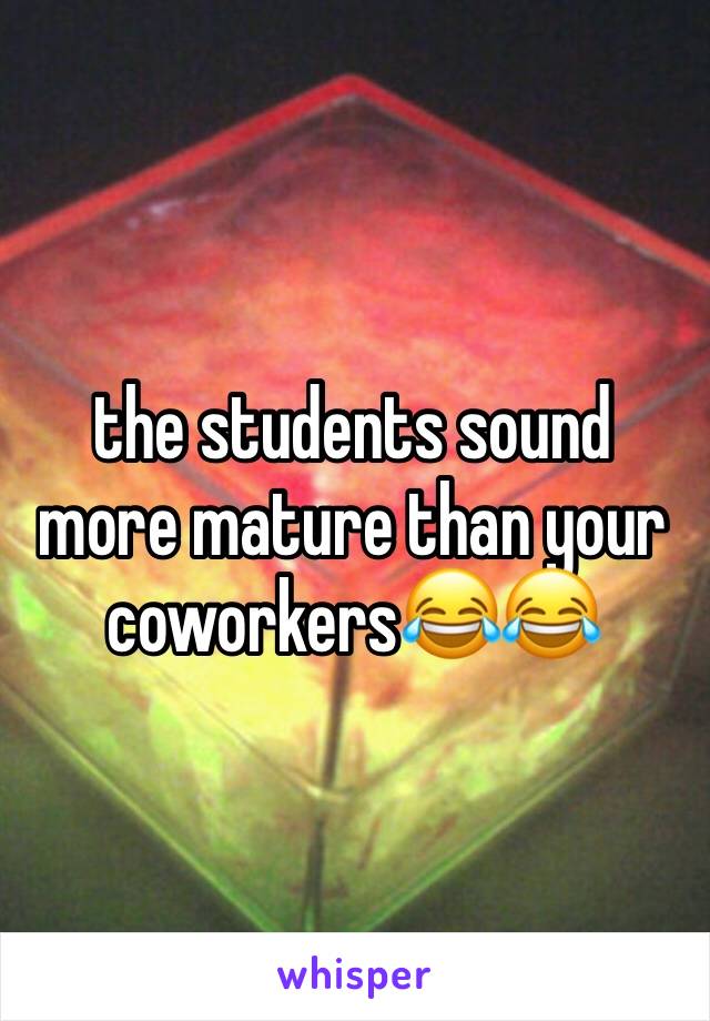 the students sound more mature than your coworkers😂😂