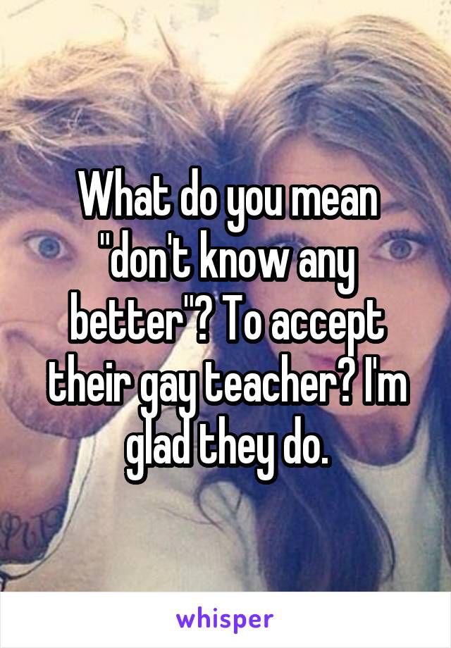 What do you mean "don't know any better"? To accept their gay teacher? I'm glad they do.