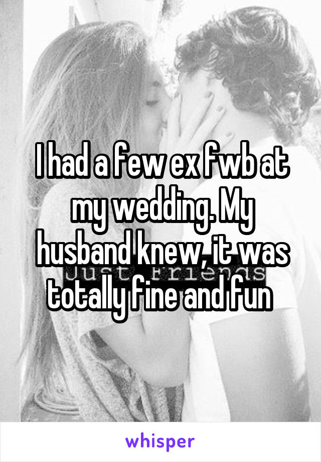 I had a few ex fwb at my wedding. My husband knew, it was totally fine and fun 