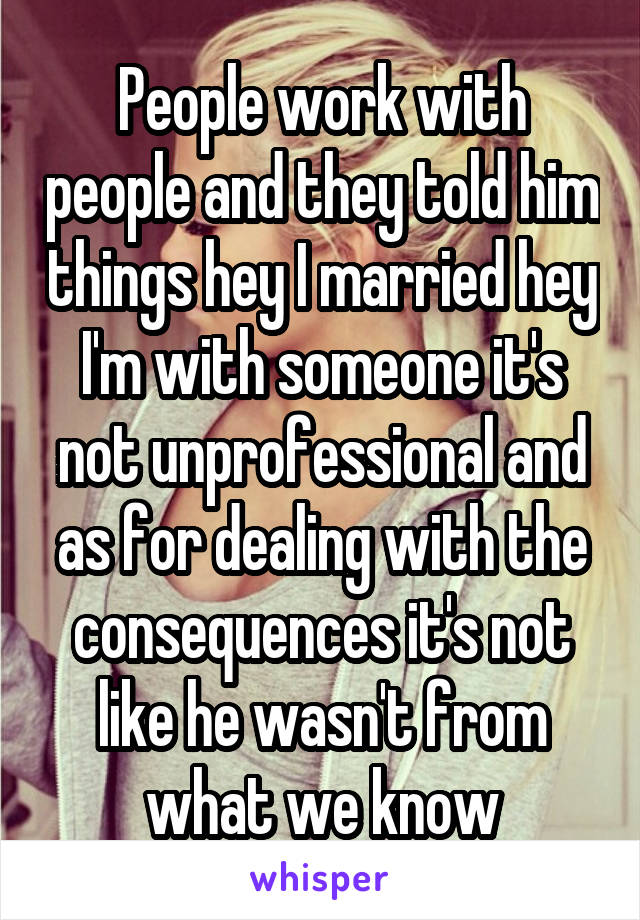 People work with people and they told him things hey I married hey I'm with someone it's not unprofessional and as for dealing with the consequences it's not like he wasn't from what we know