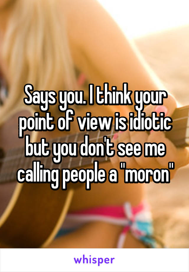 Says you. I think your point of view is idiotic but you don't see me calling people a "moron"