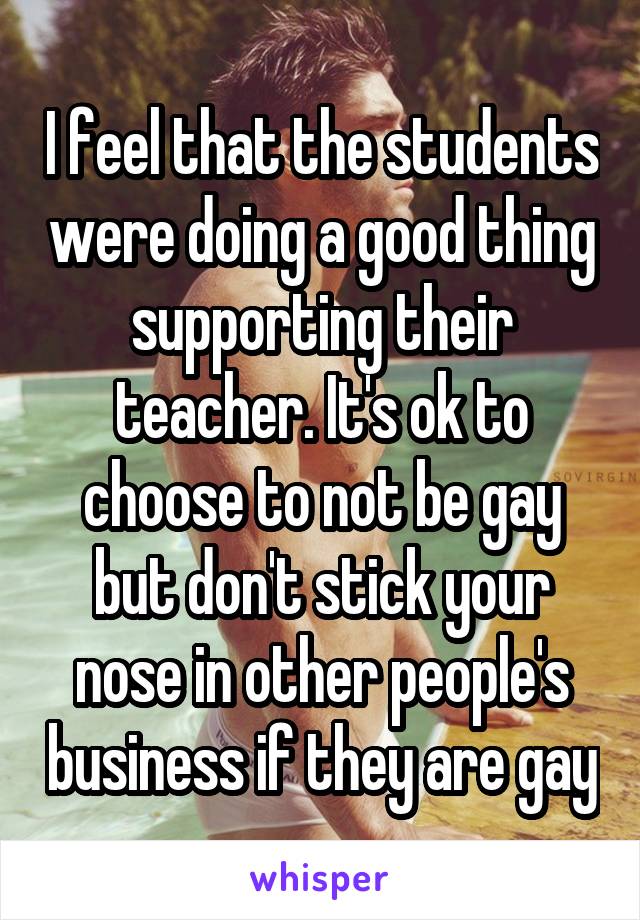 I feel that the students were doing a good thing supporting their teacher. It's ok to choose to not be gay but don't stick your nose in other people's business if they are gay