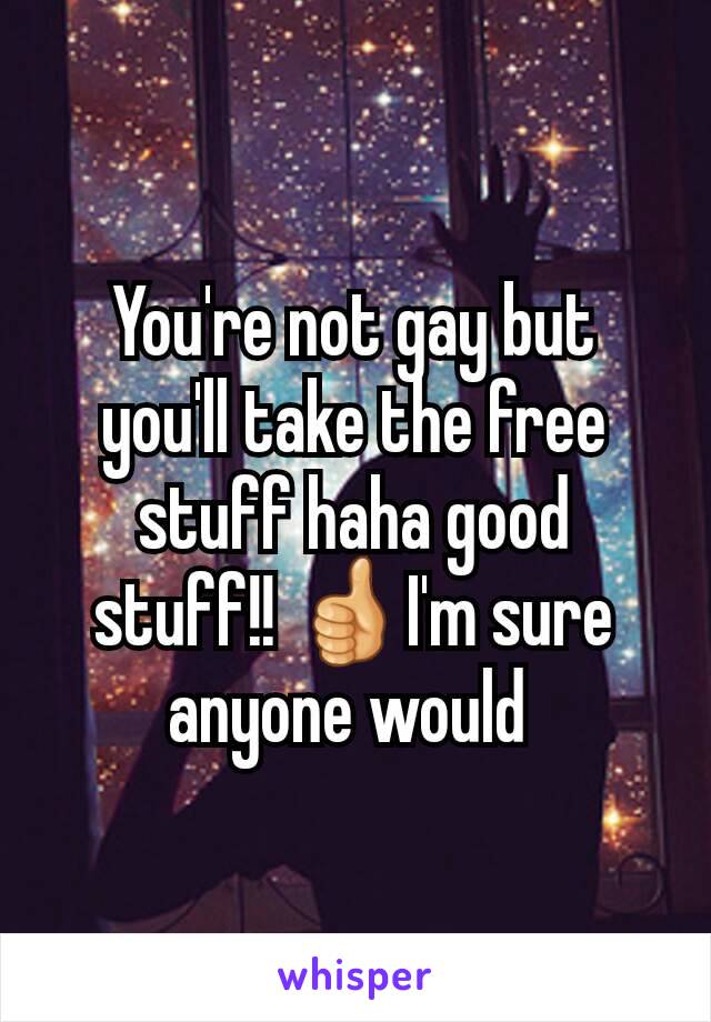 You're not gay but you'll take the free stuff haha good stuff!! 👍I'm sure anyone would 
