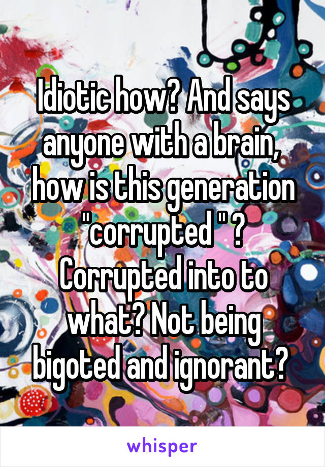 Idiotic how? And says anyone with a brain,  how is this generation "corrupted " ? Corrupted into to what? Not being bigoted and ignorant? 