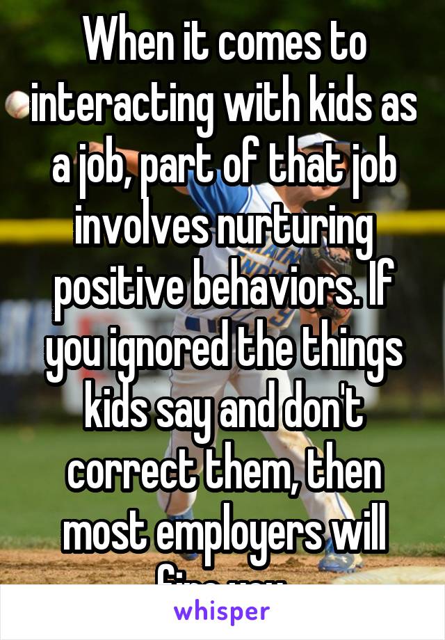When it comes to interacting with kids as a job, part of that job involves nurturing positive behaviors. If you ignored the things kids say and don't correct them, then most employers will fire you.