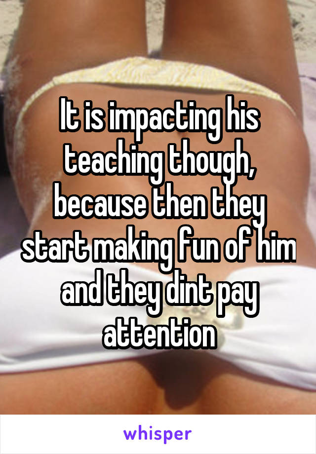 It is impacting his teaching though, because then they start making fun of him and they dint pay attention