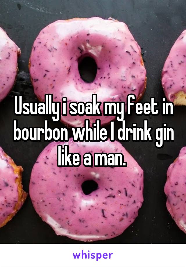 Usually i soak my feet in bourbon while I drink gin like a man. 