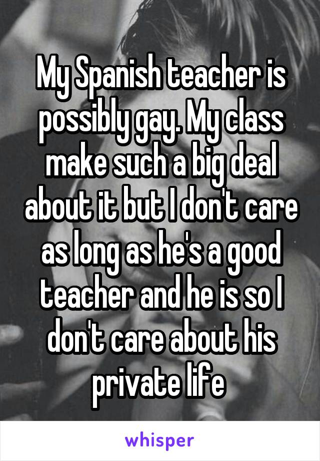 My Spanish teacher is possibly gay. My class make such a big deal about it but I don't care as long as he's a good teacher and he is so I don't care about his private life 