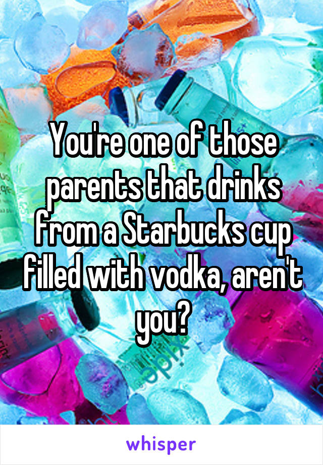 You're one of those parents that drinks from a Starbucks cup filled with vodka, aren't you?