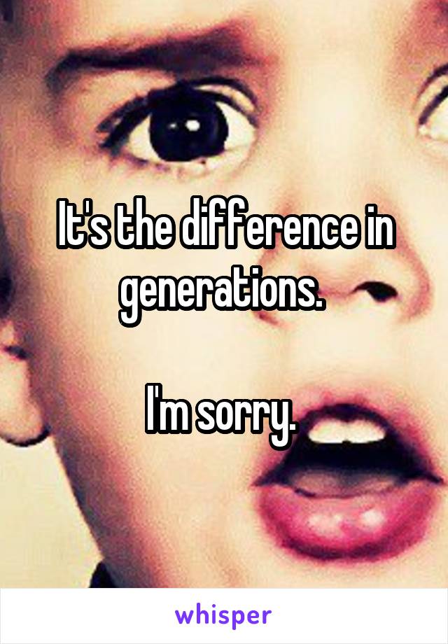 It's the difference in generations. 

I'm sorry. 