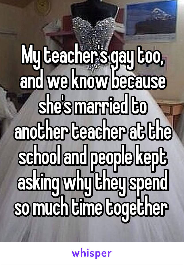 My teacher's gay too, and we know because she's married to another teacher at the school and people kept asking why they spend so much time together 