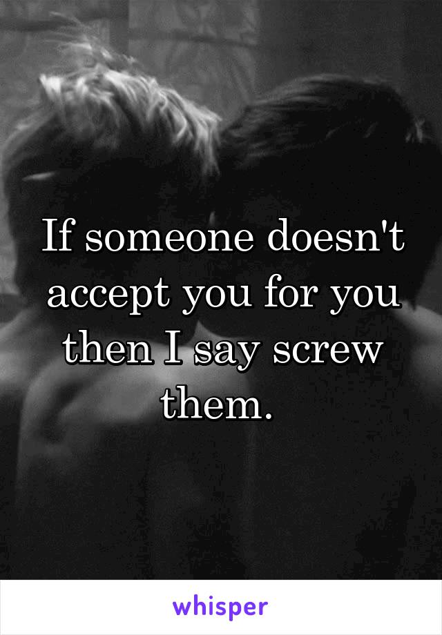 If someone doesn't accept you for you then I say screw them. 