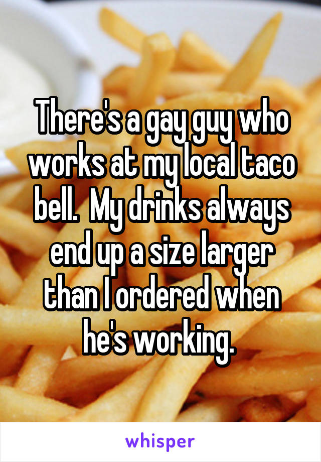 There's a gay guy who works at my local taco bell.  My drinks always end up a size larger than I ordered when he's working. 