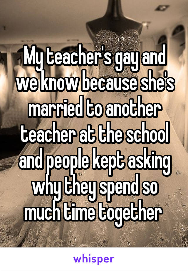 My teacher's gay and we know because she's married to another teacher at the school and people kept asking why they spend so much time together 