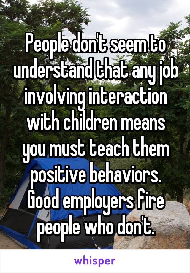 People don't seem to understand that any job involving interaction with children means you must teach them positive behaviors. Good employers fire people who don't.