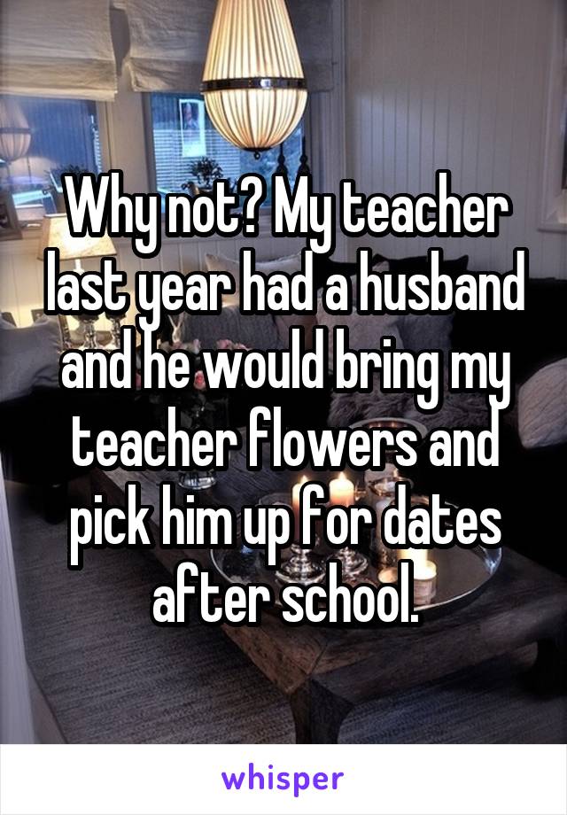 Why not? My teacher last year had a husband and he would bring my teacher flowers and pick him up for dates after school.