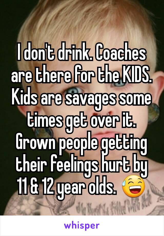 I don't drink. Coaches are there for the KIDS. Kids are savages some times get over it. Grown people getting their feelings hurt by 11 & 12 year olds. 😅