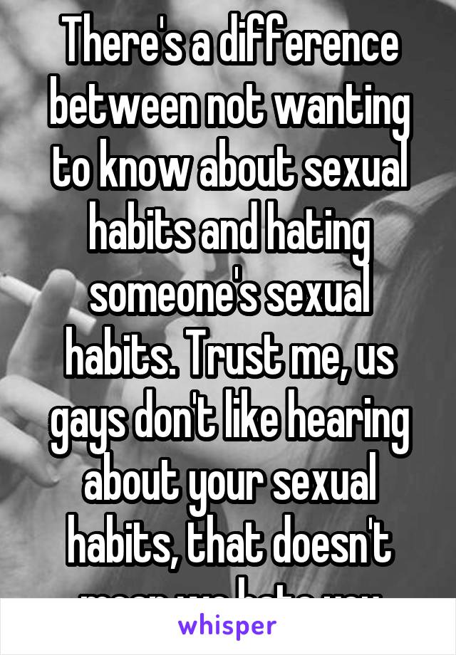 There's a difference between not wanting to know about sexual habits and hating someone's sexual habits. Trust me, us gays don't like hearing about your sexual habits, that doesn't mean we hate you