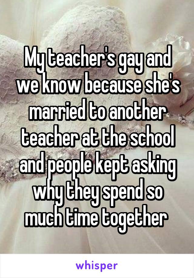 My teacher's gay and we know because she's married to another teacher at the school and people kept asking why they spend so much time together 