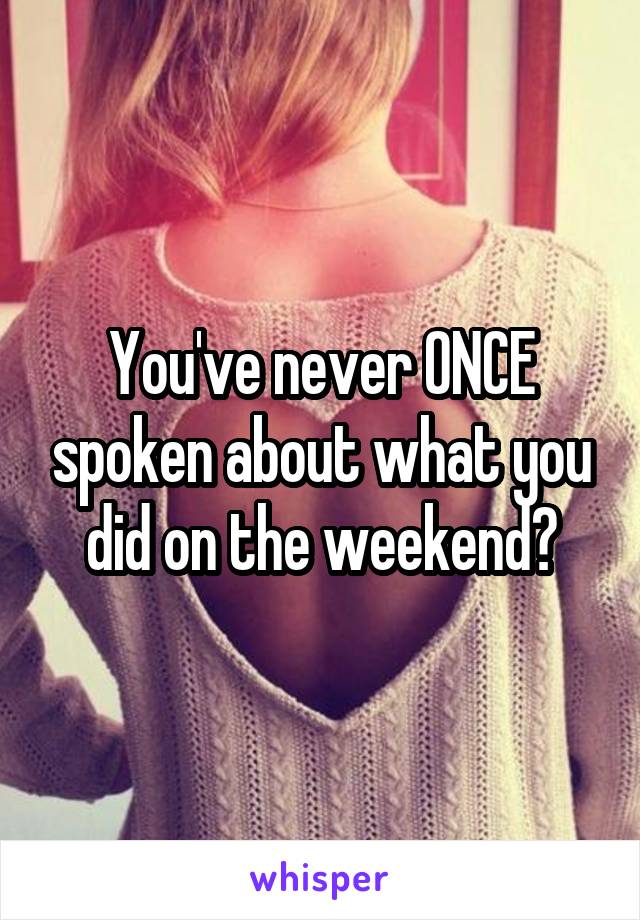 You've never ONCE spoken about what you did on the weekend?