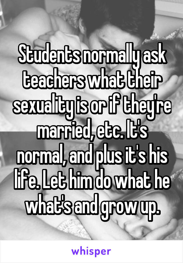 Students normally ask teachers what their sexuality is or if they're married, etc. It's normal, and plus it's his life. Let him do what he what's and grow up.