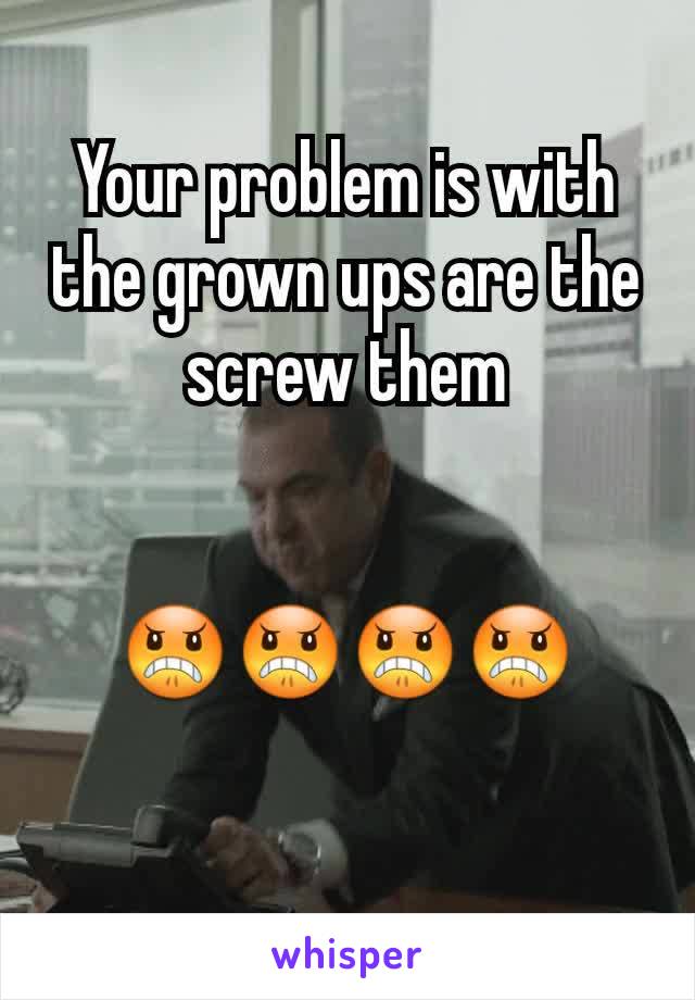 Your problem is with the grown ups are the screw them


😠😠😠😠